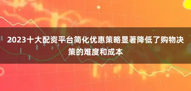 2023十大配资平台简化优惠策略显著降低了购物决策的难度和成本