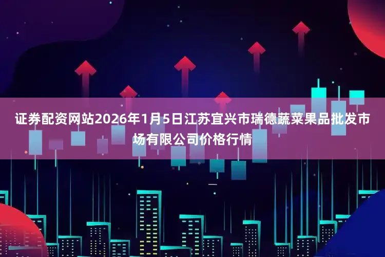 证券配资网站2026年1月5日江苏宜兴市瑞德蔬菜果品批发市场有限公司价格行情