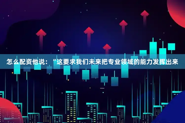 怎么配资他说:“这要求我们未来把专业领域的能力发挥出来