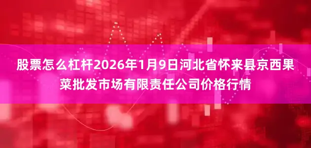 股票怎么杠杆2026年1月9日河北省怀来县京西果菜批发市场有限责任公司价格行情
