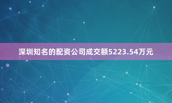 深圳知名的配资公司成交额5223.54万元