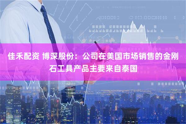 佳禾配资 博深股份：公司在美国市场销售的金刚石工具产品主要来自泰国