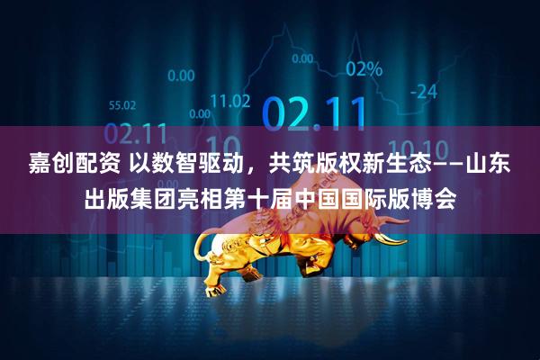 嘉创配资 以数智驱动，共筑版权新生态——山东出版集团亮相第十届中国国际版博会
