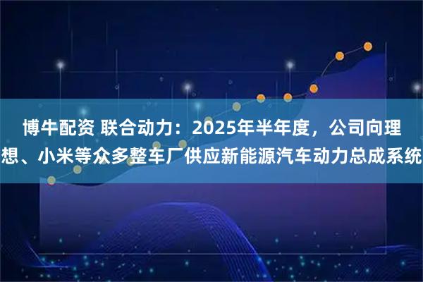 博牛配资 联合动力：2025年半年度，公司向理想、小米等众多整车厂供应新能源汽车动力总成系统