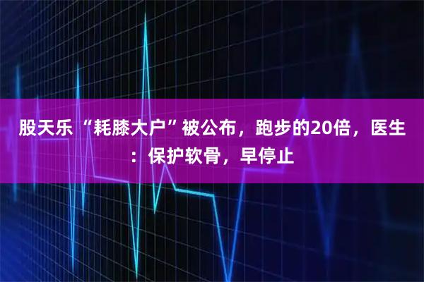 股天乐 “耗膝大户”被公布，跑步的20倍，医生：保护软骨，早停止