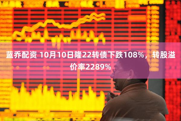 蓝乔配资 10月10日隆22转债下跌108%，转股溢价率2289%