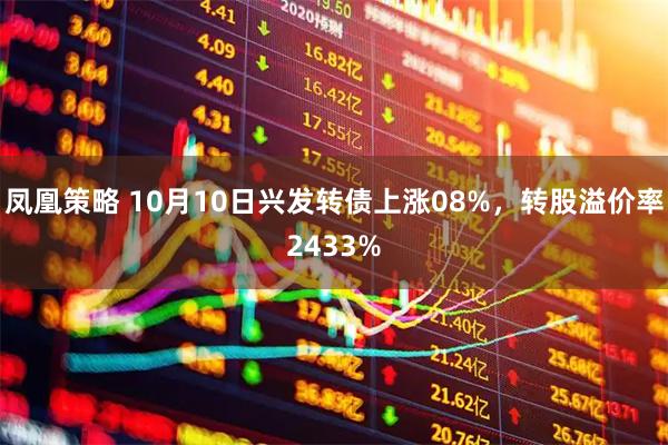 凤凰策略 10月10日兴发转债上涨08%，转股溢价率2433%