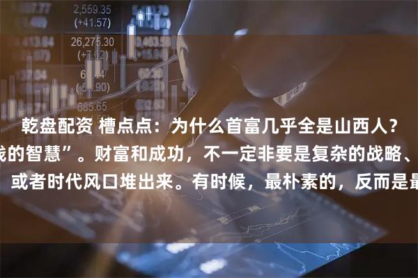 乾盘配资 槽点点：为什么首富几乎全是山西人？分享一个山西人“5块钱的智慧”。财富和成功，不一定非要是复杂的战略、顶级的人脉，或者时代风口堆出来。有时候，最朴素的，反而是最有力的。话说有个年轻人，打算出门闯