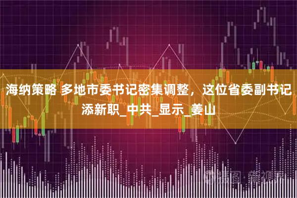 海纳策略 多地市委书记密集调整，这位省委副书记添新职_中共_显示_姜山