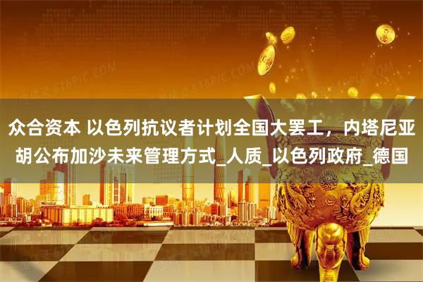 众合资本 以色列抗议者计划全国大罢工，内塔尼亚胡公布加沙未来管理方式_人质_以色列政府_德国