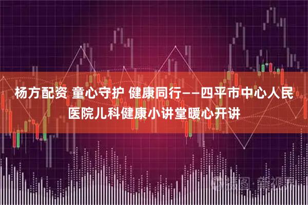 杨方配资 童心守护 健康同行——四平市中心人民医院儿科健康小讲堂暖心开讲