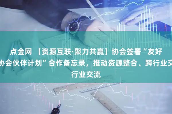 点金网 【资源互联·聚力共赢】协会签署“友好商协会伙伴计划”合作备忘录，推动资源整合、跨行业交流
