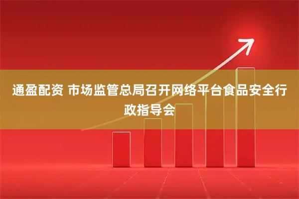 通盈配资 市场监管总局召开网络平台食品安全行政指导会