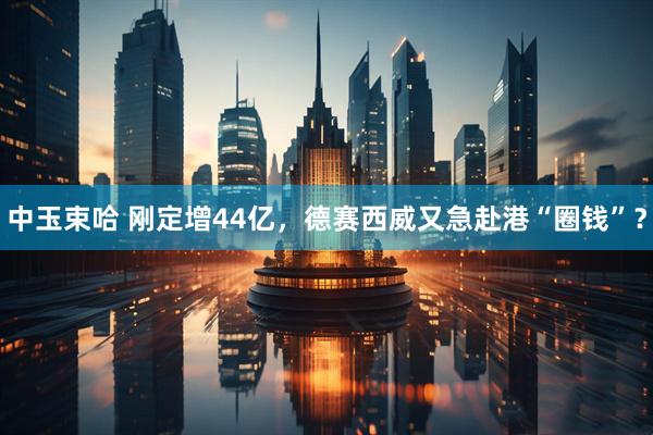 中玉束哈 刚定增44亿，德赛西威又急赴港“圈钱”？