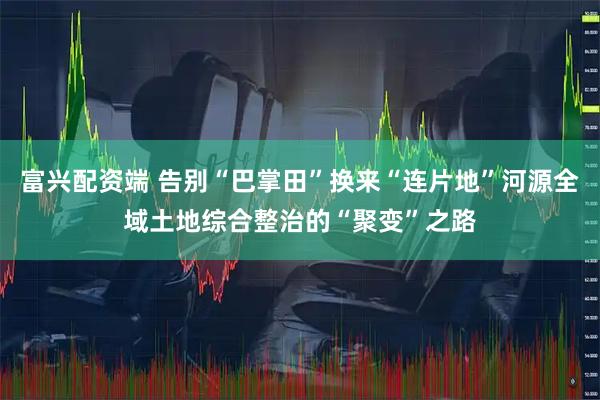 富兴配资端 告别“巴掌田”换来“连片地”河源全域土地综合整治的“聚变”之路