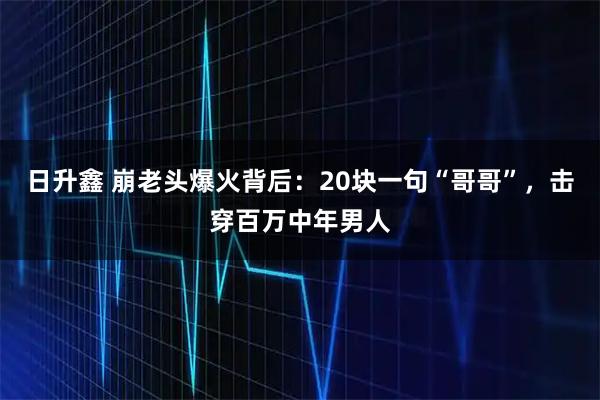 日升鑫 崩老头爆火背后：20块一句“哥哥”，击穿百万中年男人