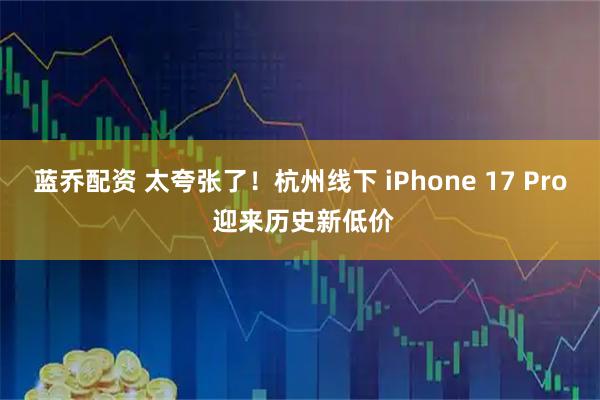 蓝乔配资 太夸张了！杭州线下 iPhone 17 Pro 迎来历史新低价