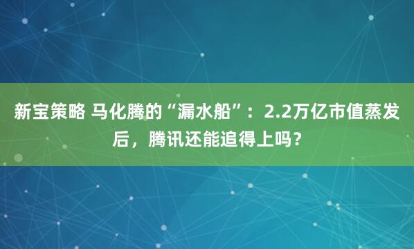 新宝策略 马化腾的“漏水船”：2.2万亿市值蒸发后，腾讯还能追得上吗？