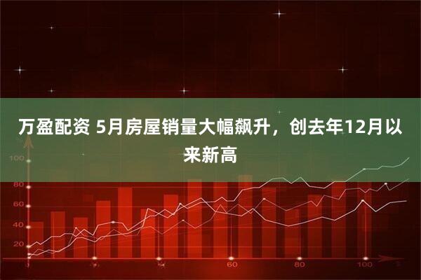 万盈配资 5月房屋销量大幅飙升，创去年12月以来新高