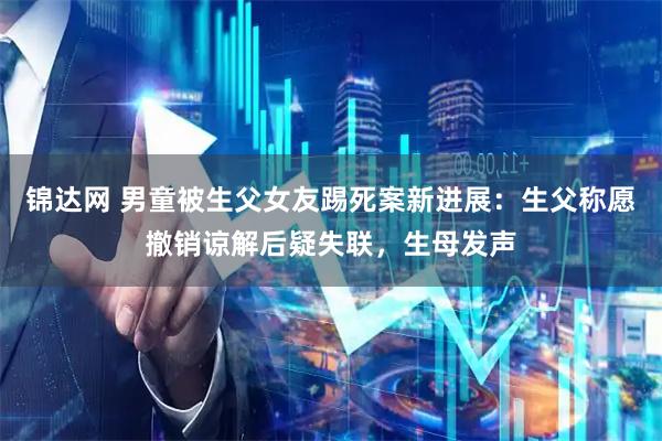 锦达网 男童被生父女友踢死案新进展：生父称愿撤销谅解后疑失联，生母发声