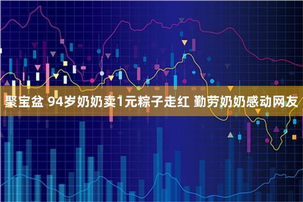 聚宝盆 94岁奶奶卖1元粽子走红 勤劳奶奶感动网友