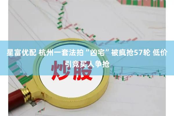 星富优配 杭州一套法拍“凶宅”被疯抢57轮 低价引竞买人争抢